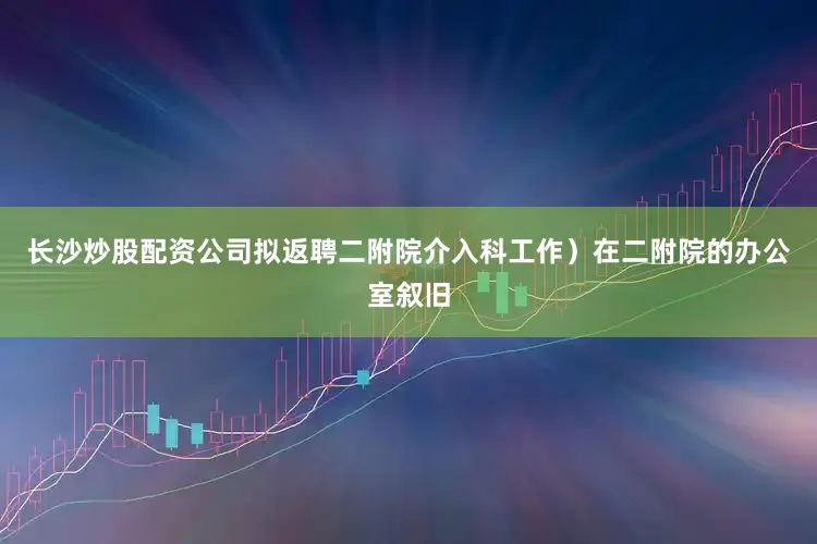 长沙炒股配资公司拟返聘二附院介入科工作）在二附院的办公室叙旧