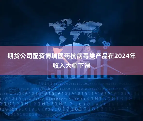 期货公司配资博瑞医药抗病毒类产品在2024年收入大幅下滑