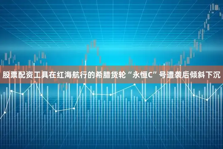 股票配资工具在红海航行的希腊货轮“永恒C”号遭袭后倾斜下沉