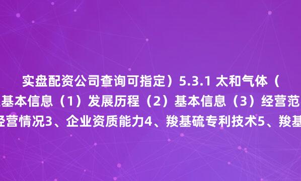实盘配资公司查询可指定）5.3.1 太和气体（荆州）有限公司1、企业基本信息（1）发展历程（2）基本信息（3）经营范围及主营业务2、企业经营情况3、企业资质能力4、羧基硫专利技术5、羧基硫产品布局6、羧基硫应用领域7、企业业务布局战略&优劣势5.3.2 苏州金宏气体股份有限公司1、企业基本信息（1）发展历程（2）基本信息（3）经营范围及主营业务2、企业经营情况3、企业资质能力4、羧基硫专利