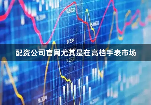 配资公司官网尤其是在高档手表市场