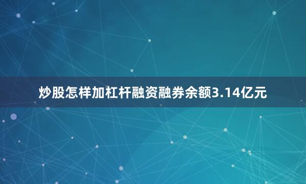 炒股怎样加杠杆融资融券余额3.14亿元